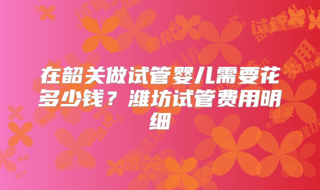在韶关做试管婴儿需要花多少钱？潍坊试管费用明细
