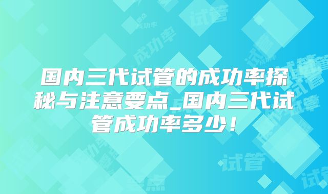 国内三代试管的成功率探秘与注意要点_国内三代试管成功率多少！