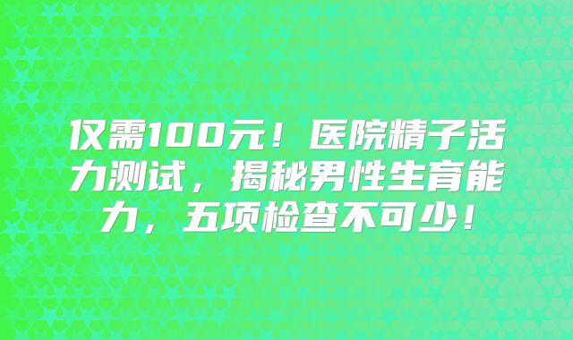 仅需100元！医院精子活力测试，揭秘男性生育能力，五项检查不可少！
