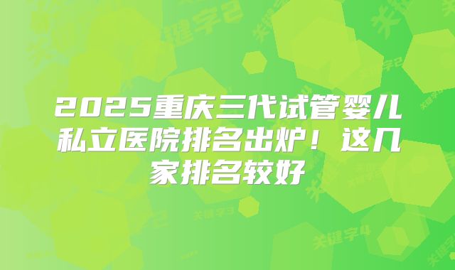 2025重庆三代试管婴儿私立医院排名出炉!这几家排名较好