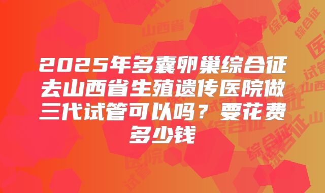 2025年多囊卵巢综合征去山西省生殖遗传医院做三代试管可以吗？要花费多少钱