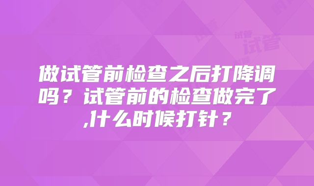 做试管前检查之后打降调吗？试管前的检查做完了,什么时候打针？