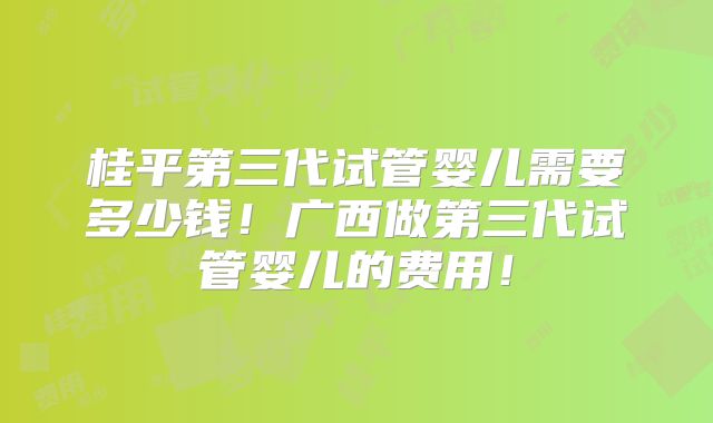 桂平第三代试管婴儿需要多少钱！广西做第三代试管婴儿的费用！
