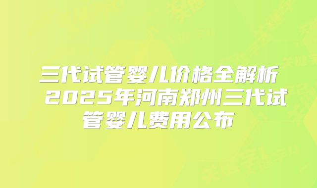 三代试管婴儿价格全解析 2025年河南郑州三代试管婴儿费用公布
