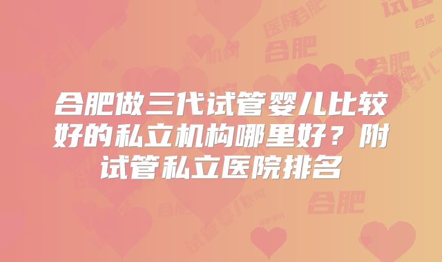 合肥做三代试管婴儿比较好的私立机构哪里好?附试管私立医院排名