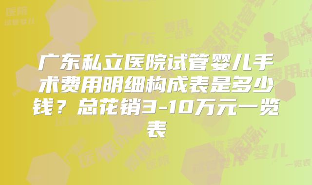 广东私立医院试管婴儿手术费用明细构成表是多少钱？总花销3-10万元一览表