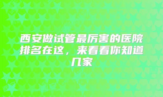 西安做试管最厉害的医院排名在这，来看看你知道几家