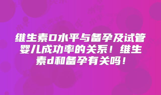 维生素D水平与备孕及试管婴儿成功率的关系!维生素d和备孕有关吗!