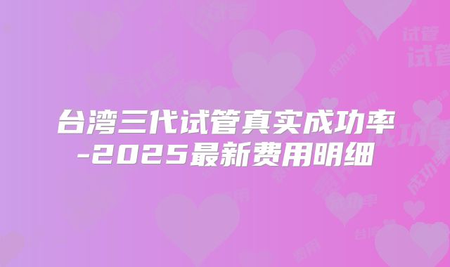 台湾三代试管真实成功率-2025最新费用明细