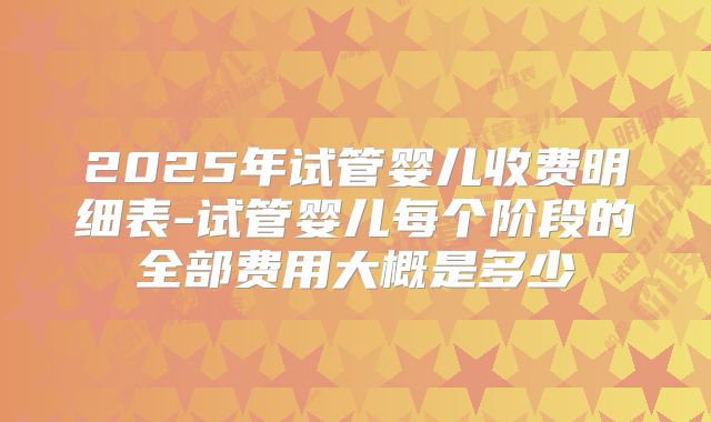 2025年试管婴儿收费明细表-试管婴儿每个阶段的全部费用大概是多少