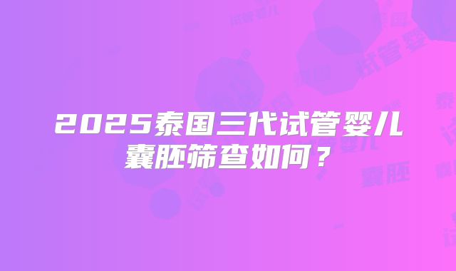 2025泰国三代试管婴儿囊胚筛查如何？