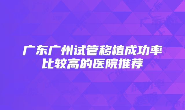 广东广州试管移植成功率比较高的医院推荐