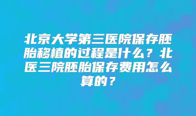 北京大学第三医院保存胚胎移植的过程是什么?北医三院胚胎保存费用怎么算的?