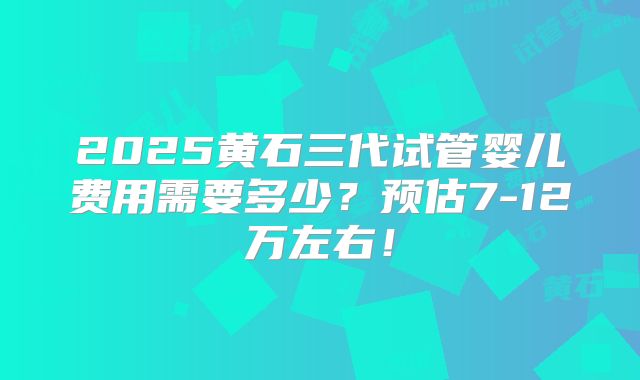 2025黄石三代试管婴儿费用需要多少？预估7-12万左右！