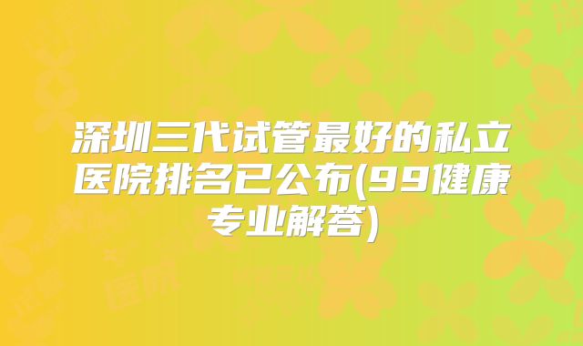 深圳三代试管最好的私立医院排名已公布(99健康专业解答)