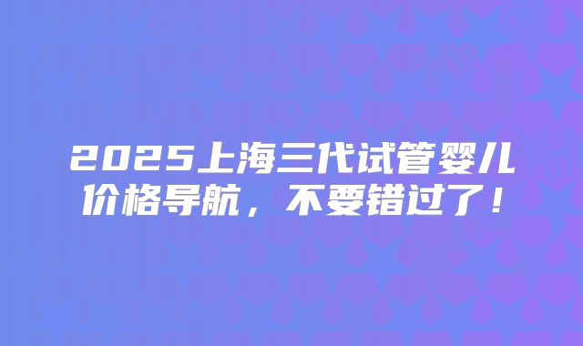2025上海三代试管婴儿价格导航,不要错过了!