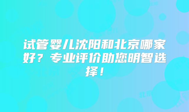 试管婴儿沈阳和北京哪家好？专业评价助您明智选择！