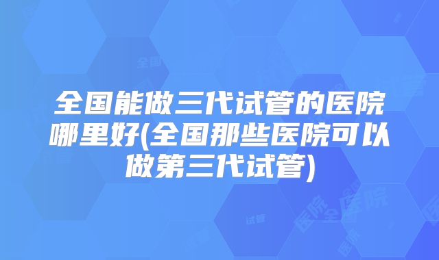 全国能做三代试管的医院哪里好(全国那些医院可以做第三代试管)