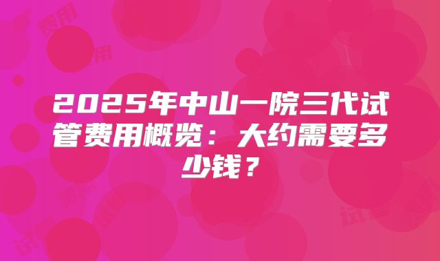 2025年中山一院三代试管费用概览：大约需要多少钱？