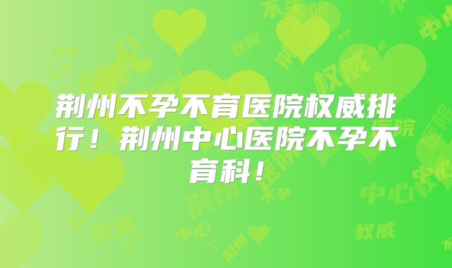荆州不孕不育医院权威排行！荆州中心医院不孕不育科！