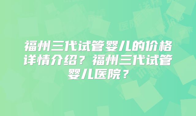 福州三代试管婴儿的价格详情介绍？福州三代试管婴儿医院？
