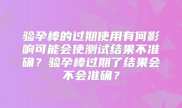 验孕棒的过期使用有何影响可能会使测试结果不准确？验孕棒过期了结果会不会准确？