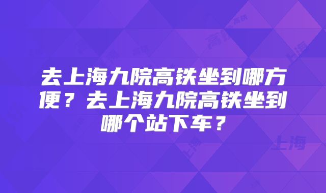 去上海九院高铁坐到哪方便？去上海九院高铁坐到哪个站下车？