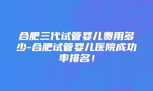 合肥三代试管婴儿费用多少-合肥试管婴儿医院成功率排名!