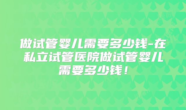 做试管婴儿需要多少钱-在私立试管医院做试管婴儿需要多少钱!