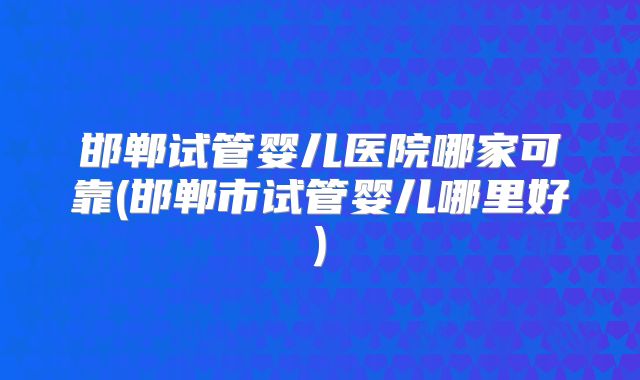 邯郸试管婴儿医院哪家可靠(邯郸市试管婴儿哪里好)