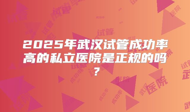 2025年武汉试管成功率高的私立医院是正规的吗？