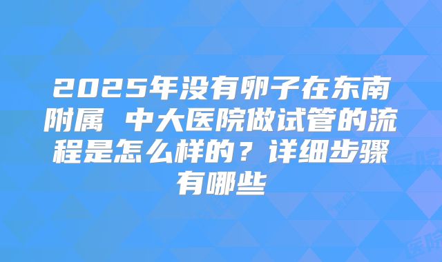 2025年没有卵子在东南附属 中大医院做试管的流程是怎么样的？详细步骤有哪些