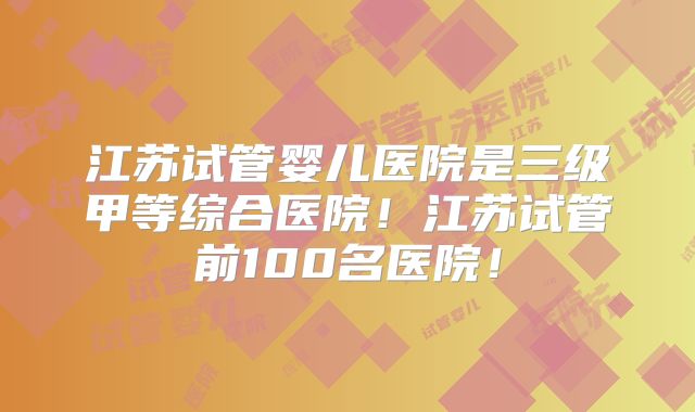 江苏试管婴儿医院是三级甲等综合医院!江苏试管前100名医院!