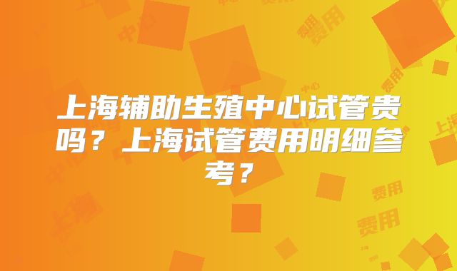 上海辅助生殖中心试管贵吗?上海试管费用明细参考?