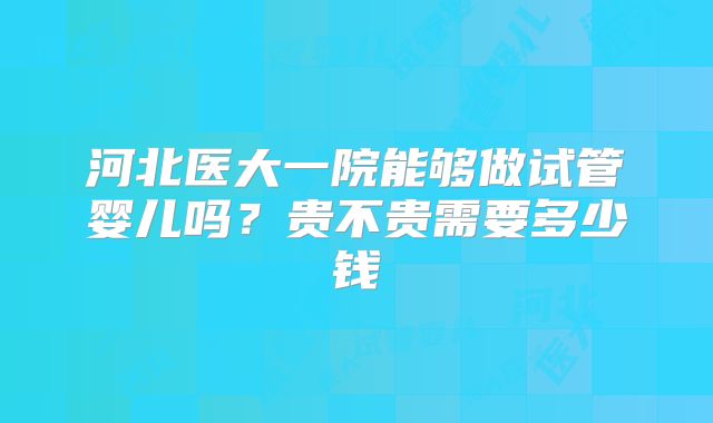 河北医大一院能够做试管婴儿吗？贵不贵需要多少钱