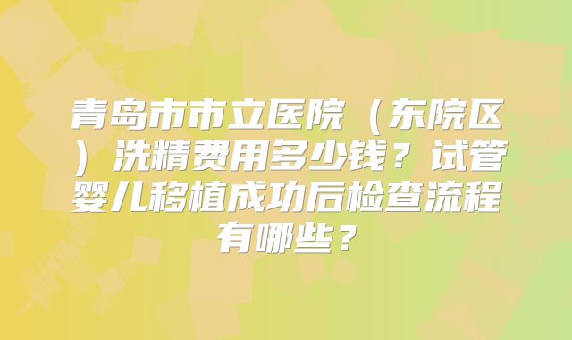 青岛市市立医院（东院区）洗精费用多少钱？试管婴儿移植成功后检查流程有哪些？
