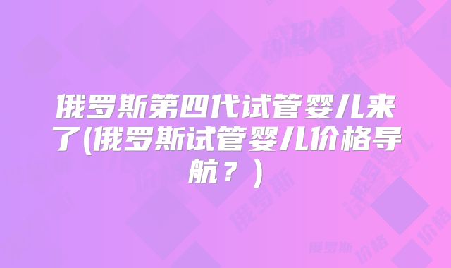 俄罗斯第四代试管婴儿来了(俄罗斯试管婴儿价格导航？)