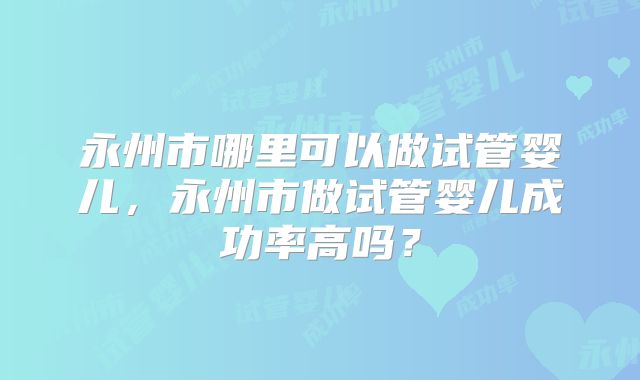 永州市哪里可以做试管婴儿，永州市做试管婴儿成功率高吗？