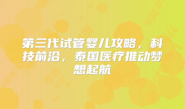 第三代试管婴儿攻略，科技前沿，泰国医疗推动梦想起航