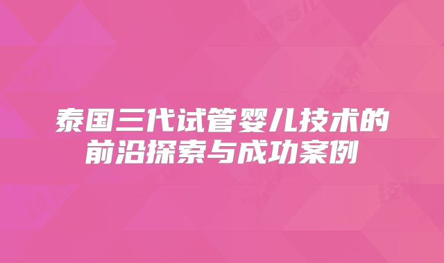 泰国三代试管婴儿技术的前沿探索与成功案例