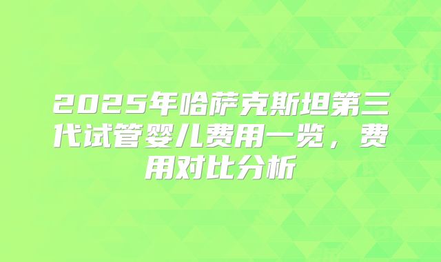 2025年哈萨克斯坦第三代试管婴儿费用一览,费用对比分析
