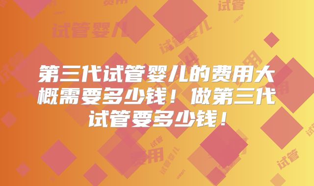 第三代试管婴儿的费用大概需要多少钱！做第三代试管要多少钱！