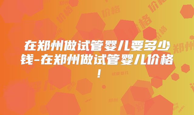 在郑州做试管婴儿要多少钱-在郑州做试管婴儿价格！