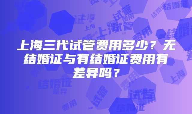 上海三代试管费用多少？无结婚证与有结婚证费用有差异吗？