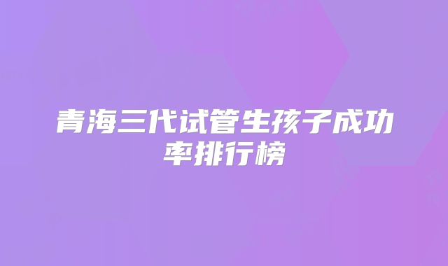 青海三代试管生孩子成功率排行榜
