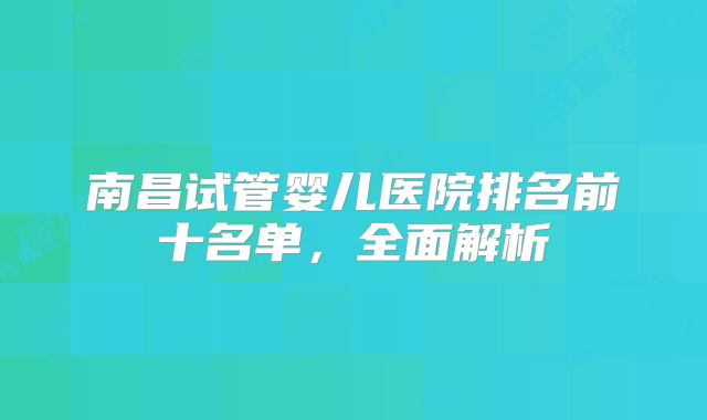 南昌试管婴儿医院排名前十名单，全面解析