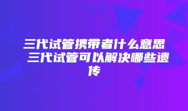 三代试管携带者什么意思 三代试管可以解决哪些遗传