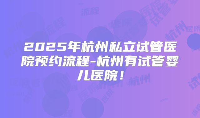 2025年杭州私立试管医院预约流程-杭州有试管婴儿医院！