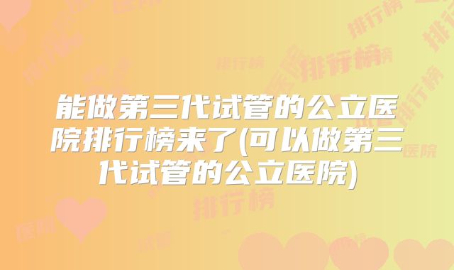 能做第三代试管的公立医院排行榜来了(可以做第三代试管的公立医院)