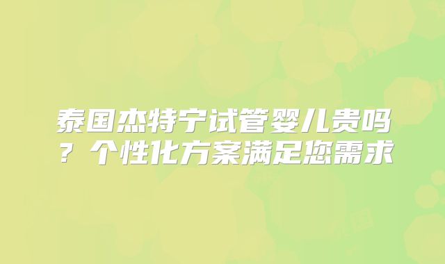 泰国杰特宁试管婴儿贵吗？个性化方案满足您需求